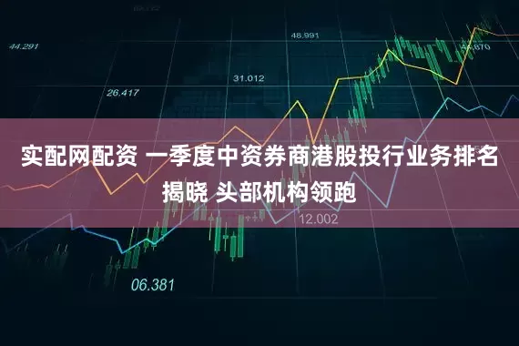 实配网配资 一季度中资券商港股投行业务排名揭晓 头部机构领跑