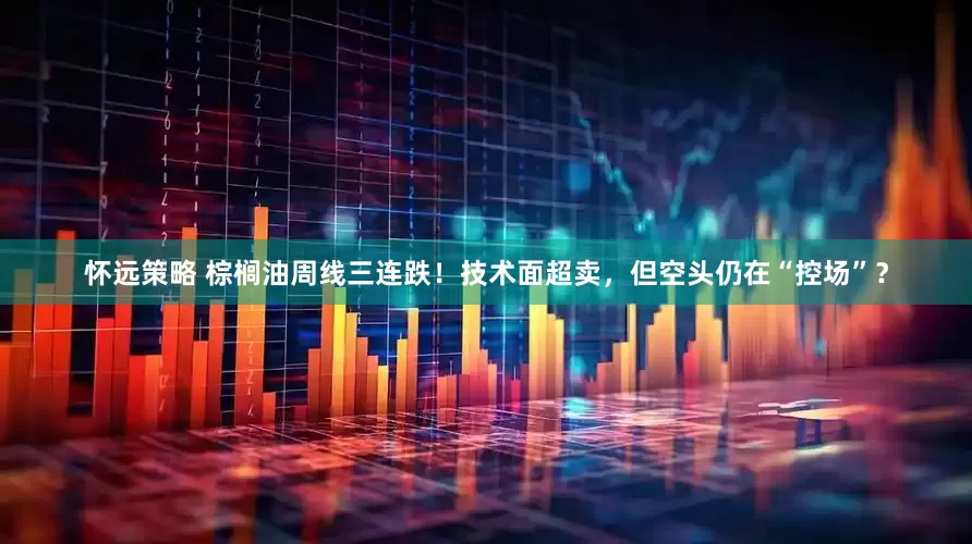 怀远策略 棕榈油周线三连跌！技术面超卖，但空头仍在“控场”？