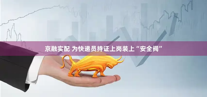 京融实配 为快递员持证上岗装上“安全阀”