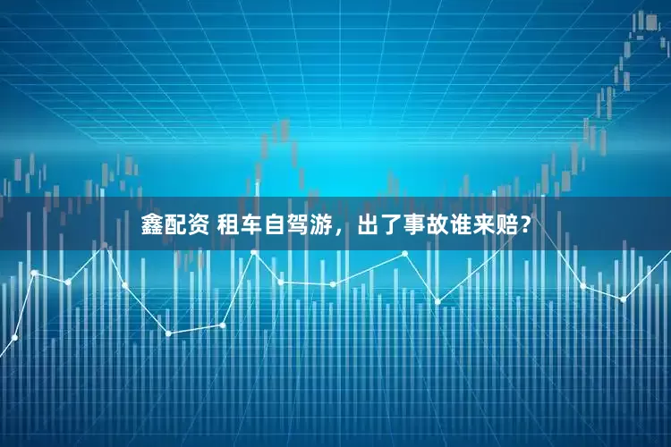 鑫配资 租车自驾游，出了事故谁来赔？