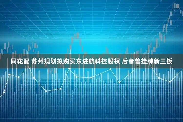同花配 苏州规划拟购买东进航科控股权 后者曾挂牌新三板