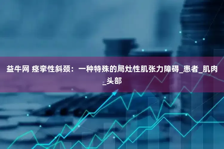 益牛网 痉挛性斜颈：一种特殊的局灶性肌张力障碍_患者_肌肉_头部