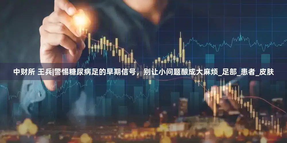 中财所 王兵|警惕糖尿病足的早期信号，别让小问题酿成大麻烦_足部_患者_皮肤