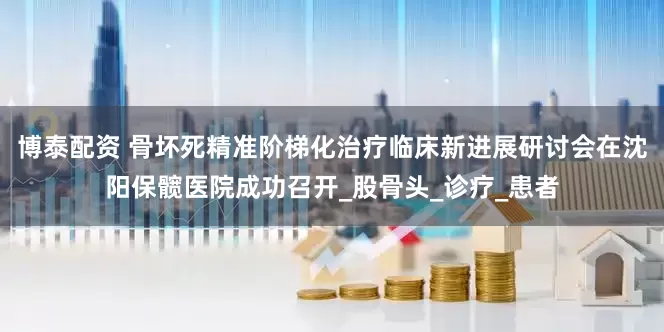 博泰配资 骨坏死精准阶梯化治疗临床新进展研讨会在沈阳保髋医院成功召开_股骨头_诊疗_患者