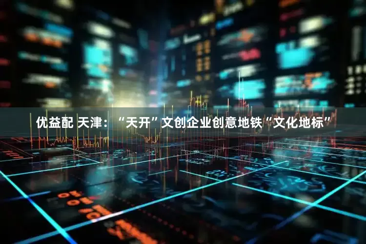 优益配 天津：“天开”文创企业创意地铁“文化地标”