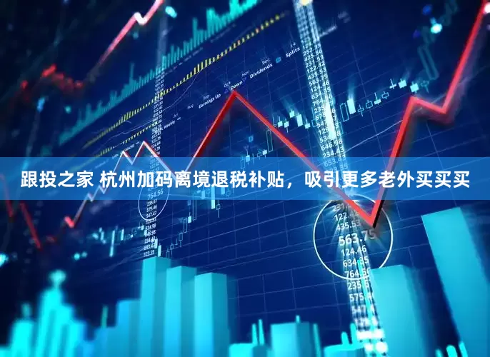 跟投之家 杭州加码离境退税补贴，吸引更多老外买买买