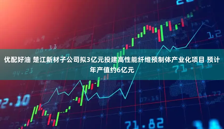 优配好油 楚江新材子公司拟3亿元投建高性能纤维预制体产业化项目 预计年产值约6亿元