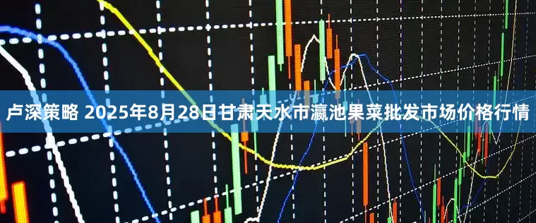 卢深策略 2025年8月28日甘肃天水市瀛池果菜批发市场价格行情