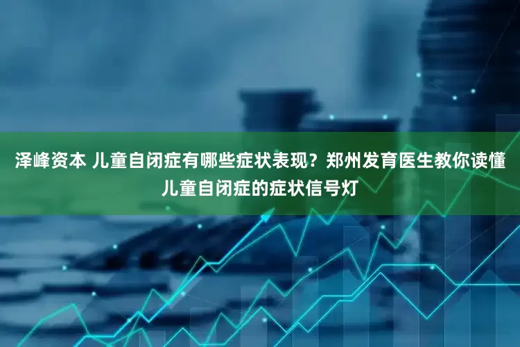 泽峰资本 儿童自闭症有哪些症状表现？郑州发育医生教你读懂儿童自闭症的症状信号灯