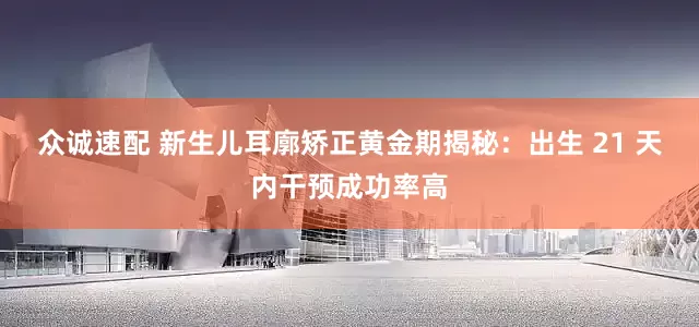 众诚速配 新生儿耳廓矫正黄金期揭秘：出生 21 天内干预成功率高