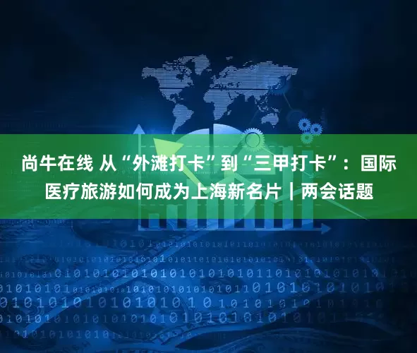 尚牛在线 从“外滩打卡”到“三甲打卡”：国际医疗旅游如何成为上海新名片｜两会话题