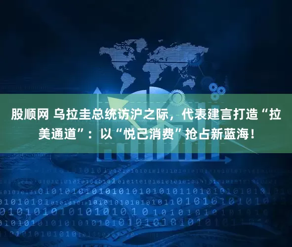 股顺网 乌拉圭总统访沪之际，代表建言打造“拉美通道”：以“悦己消费”抢占新蓝海！