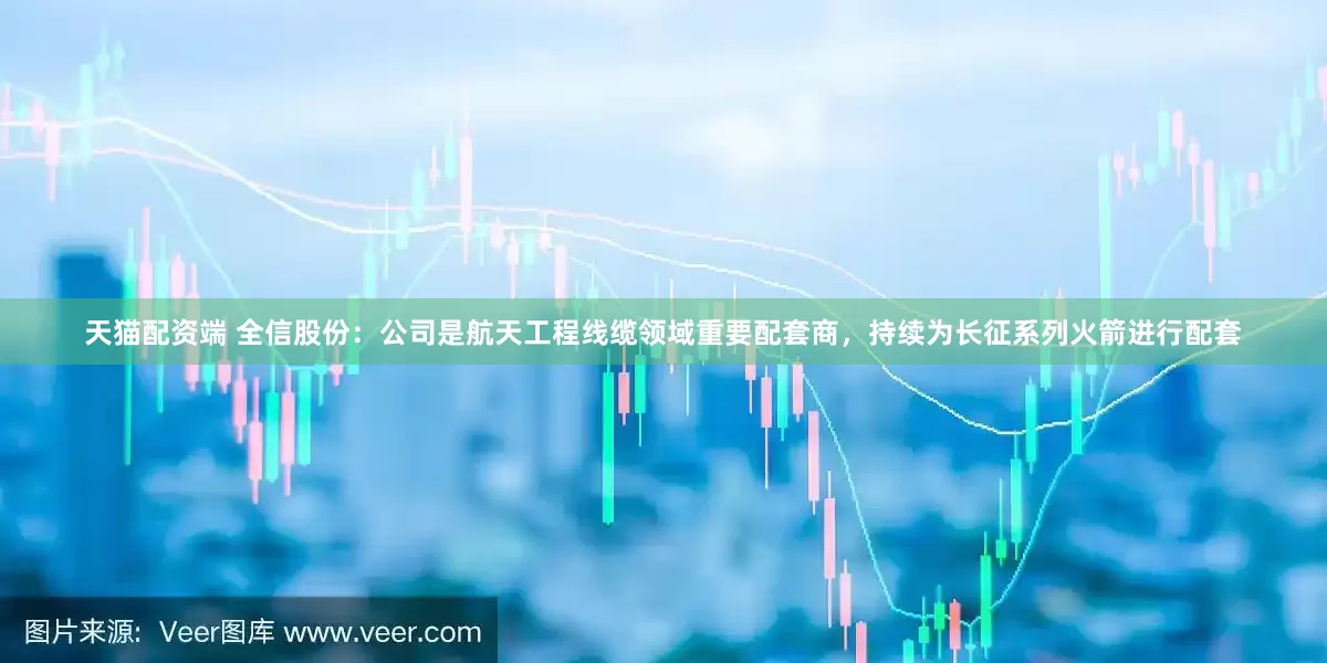 天猫配资端 全信股份：公司是航天工程线缆领域重要配套商，持续为长征系列火箭进行配套