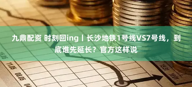九鼎配资 时刻回ing丨长沙地铁1号线VS7号线，到底谁先延长？官方这样说