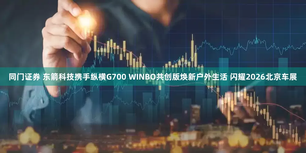 同门证券 东箭科技携手纵横G700 WINBO共创版焕新户外生活 闪耀2026北京车展