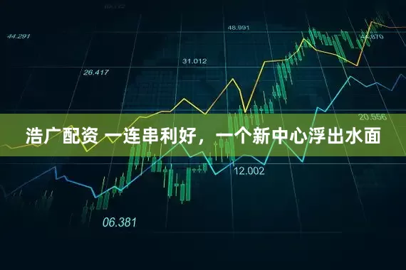 浩广配资 一连串利好，一个新中心浮出水面